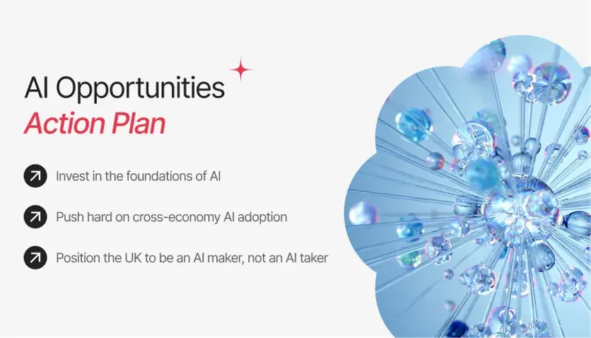 AI Opportunities Action Plan: Invest in AI foundations, drive cross-economy AI adoption, and position the UK as an AI maker.